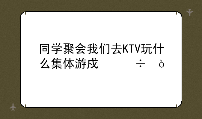 同学聚会我们去KTV玩什么集体游戏好？