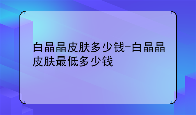 白晶晶皮肤多少钱-白晶晶皮肤最低多少钱