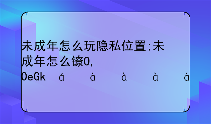 未成年怎么玩隐私位置;未成年怎么长时间玩游戏