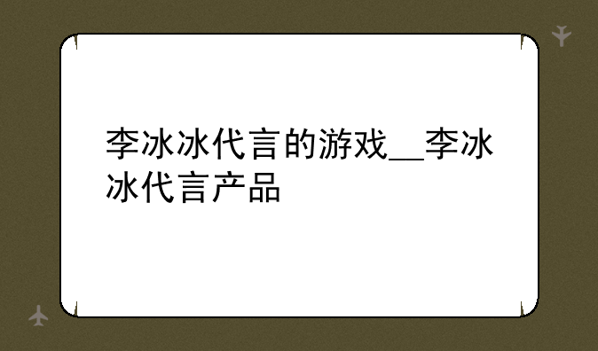 李冰冰代言的游戏__李冰冰代言产品
