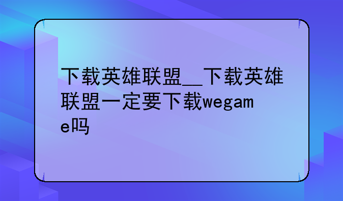 下载英雄联盟__下载英雄联盟一定要下载wegame吗