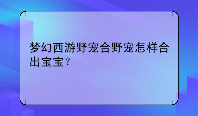 梦幻西游野宠合野宠怎样合出宝宝？