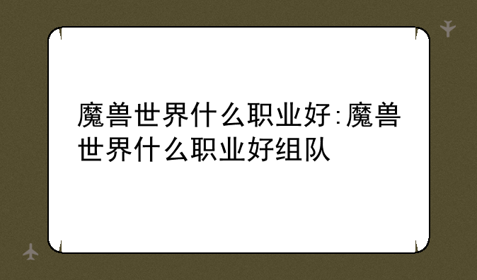 魔兽世界什么职业好:魔兽世界什么职业好组队